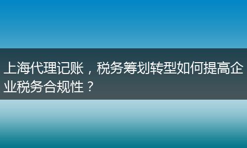 上海代理記賬，稅務籌劃轉型如何提高企業(yè)稅務合規(guī)性？