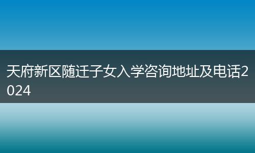 天府新區(qū)隨遷子女入學咨詢地址及電話2024