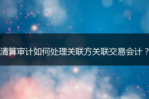 清算審計(jì)如何處理關(guān)聯(lián)方關(guān)聯(lián)交易會(huì)計(jì)？