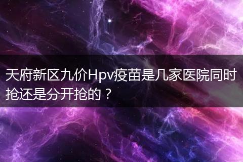 天府新區(qū)九價Hpv疫苗是幾家醫(yī)院同時搶還是分開搶的？