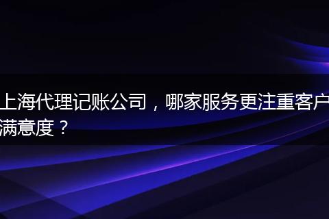 上海代理記賬公司，哪家服務(wù)更注重客戶滿意度？