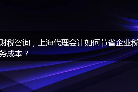 財稅咨詢，上海代理會計如何節(jié)省企業(yè)稅務成本？