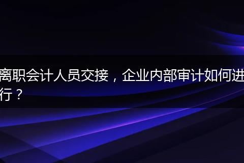 離職會計(jì)人員交接，企業(yè)內(nèi)部審計(jì)如何進(jìn)行？