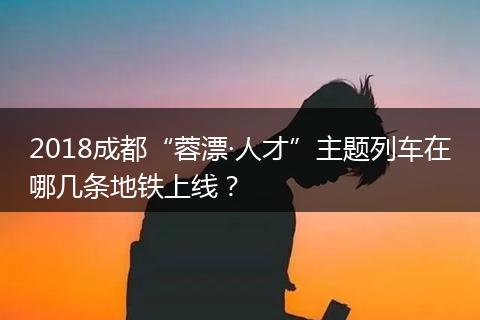 2018成都“蓉漂·人才”主題列車在哪幾條地鐵上線？