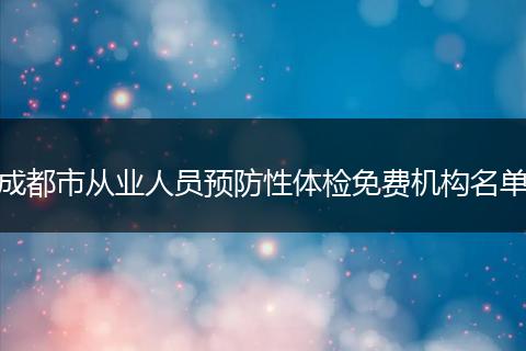 成都市從業(yè)人員預(yù)防性體檢免費機構(gòu)名單