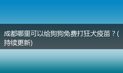 成都哪里可以給狗狗免費打狂犬疫苗？(持續(xù)更新)