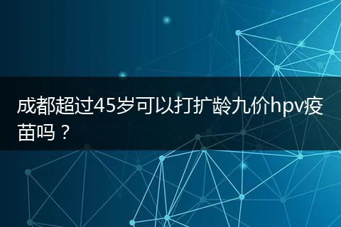 成都超過45歲可以打擴(kuò)齡九價(jià)hpv疫苗嗎？