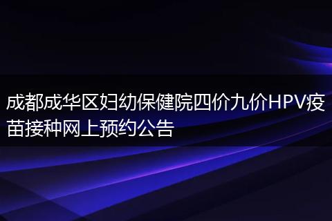 成都成華區(qū)婦幼保健院四價(jià)九價(jià)HPV疫苗接種網(wǎng)上預(yù)約公告
