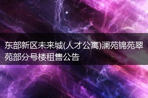 東部新區(qū)未來城(人才公寓)瀾苑錦苑翠苑部分號樓租售公告