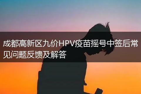 成都高新區(qū)九價(jià)HPV疫苗搖號中簽后常見問題反饋及解答