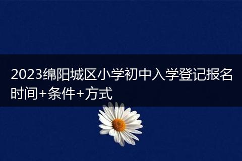 2023綿陽城區(qū)小學(xué)初中入學(xué)登記報(bào)名時(shí)間+條件+方式