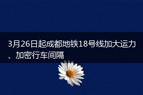3月26日起成都地鐵18號線加大運(yùn)力、加密行車間隔