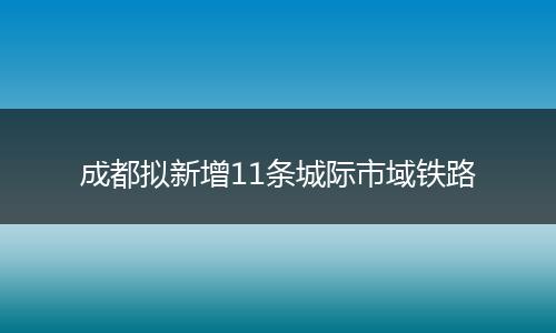 成都擬新增11條城際市域鐵路