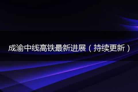 成渝中線高鐵最新進展（持續(xù)更新）