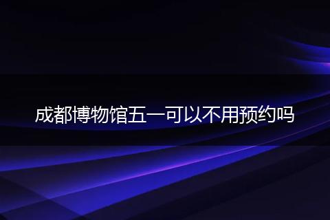 成都博物館五一可以不用預(yù)約嗎