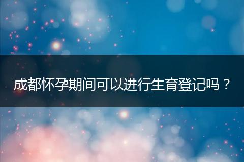 成都懷孕期間可以進(jìn)行生育登記嗎？