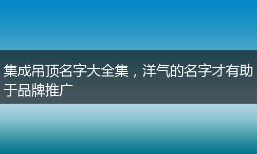集成吊頂名字大全集，洋氣的名字才有助于品牌推廣