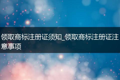 領(lǐng)取商標(biāo)注冊(cè)證須知_領(lǐng)取商標(biāo)注冊(cè)證注意事項(xiàng)