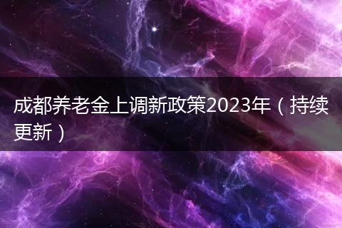 成都養(yǎng)老金上調(diào)新政策2023年(持續(xù)更新)