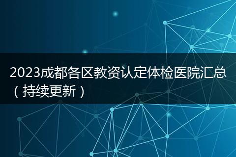 2023成都各區(qū)教資認(rèn)定體檢醫(yī)院匯總（持續(xù)更新）