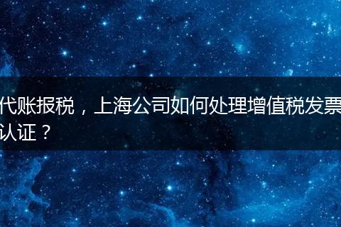 代賬報(bào)稅，上海公司如何處理增值稅發(fā)票認(rèn)證？