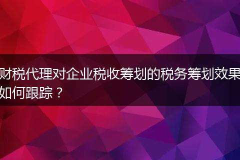 財(cái)稅代理對企業(yè)稅收籌劃的稅務(wù)籌劃效果如何跟蹤？