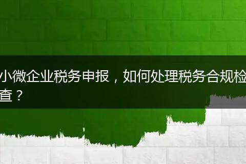 小微企業(yè)稅務(wù)申報，如何處理稅務(wù)合規(guī)檢查？