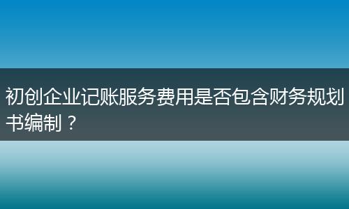 初創(chuàng)企業(yè)記賬服務(wù)費用是否包含財務(wù)規(guī)劃書編制？