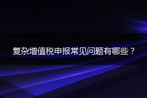 復(fù)雜增值稅申報(bào)常見問題有哪些？