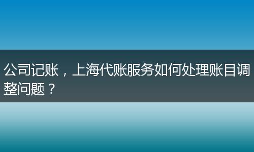 公司記賬，上海代賬服務(wù)如何處理賬目調(diào)整問題？