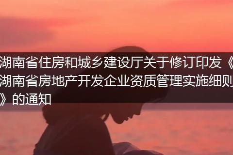 湖南省住房和城鄉(xiāng)建設(shè)廳關(guān)于修訂印發(fā)《湖南省房地產(chǎn)開發(fā)企業(yè)資質(zhì)管理實(shí)施細(xì)則》的通知