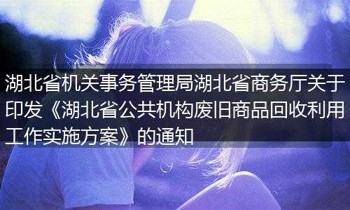 湖北省機(jī)關(guān)事務(wù)管理局湖北省商務(wù)廳關(guān)于印發(fā)《湖北省公共機(jī)構(gòu)廢舊商品回收利用工作實(shí)施方案》的通知