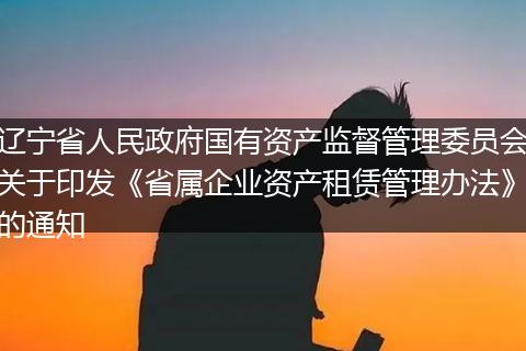 遼寧省人民政府國有資產(chǎn)監(jiān)督管理委員會關(guān)于印發(fā)《省屬企業(yè)資產(chǎn)租賃管理辦法》的通知