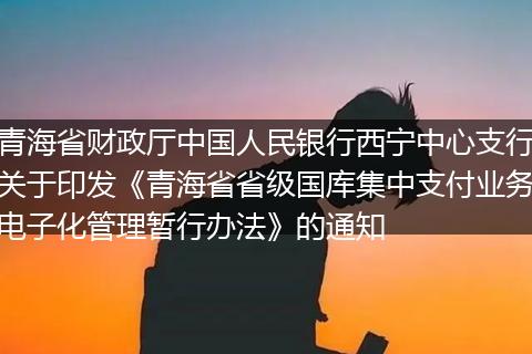 青海省財(cái)政廳中國(guó)人民銀行西寧中心支行關(guān)于印發(fā)《青海省省級(jí)國(guó)庫(kù)集中支付業(yè)務(wù)電子化管理暫行辦法》的通知