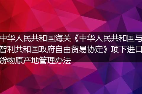 中華人民共和國海關(guān)《中華人民共和國與智利共和國政府自由貿(mào)易協(xié)定》項下進口貨物原產(chǎn)地管理辦法
