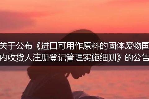 關(guān)于公布《進(jìn)口可用作原料的固體廢物國(guó)內(nèi)收貨人注冊(cè)登記管理實(shí)施細(xì)則》的公告
