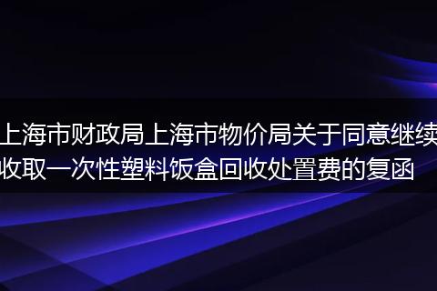 上海市財(cái)政局上海市物價(jià)局關(guān)于同意繼續(xù)收取一次性塑料飯盒回收處置費(fèi)的復(fù)函