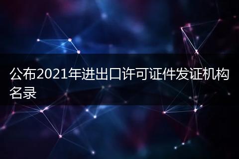 公布2021年進(jìn)出口許可證件發(fā)證機(jī)構(gòu)名錄