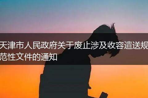 天津市人民政府關(guān)于廢止涉及收容遣送規(guī)范性文件的通知