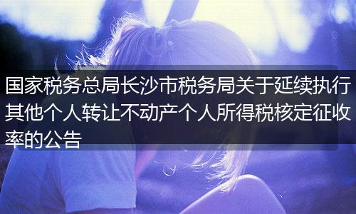 國家稅務(wù)總局長沙市稅務(wù)局關(guān)于延續(xù)執(zhí)行其他個人轉(zhuǎn)讓不動產(chǎn)個人所得稅核定征收率的公告