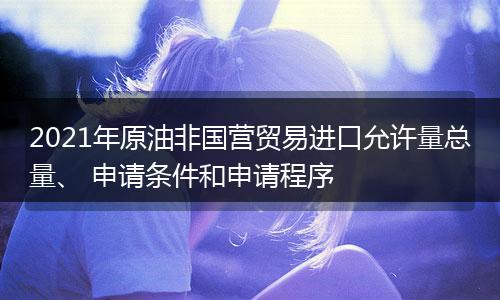 2021年原油非國營貿(mào)易進口允許量總量、 申請條件和申請程序