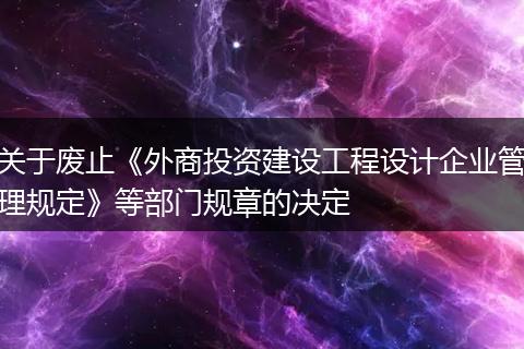 關(guān)于廢止《外商投資建設(shè)工程設(shè)計(jì)企業(yè)管理規(guī)定》等部門規(guī)章的決定