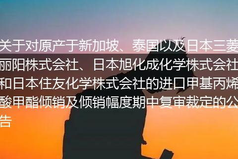 關(guān)于對原產(chǎn)于新加坡、泰國以及日本三菱麗陽株式會社、日本旭化成化學(xué)株式會社和日本住友化學(xué)株式會社的進口甲基丙烯酸甲酯傾銷及傾銷幅度期中復(fù)審裁定的公告