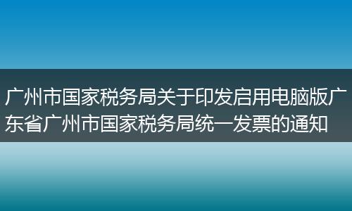廣州市國家稅務局關于印發(fā)啟用電腦版廣東省廣州市國家稅務局統(tǒng)一發(fā)票的通知