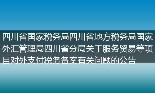 四川省國家稅務局四川省地方稅務局國家外匯管理局四川省分局關于服務貿(mào)易等項目對外支付稅務備案有關問題的公告