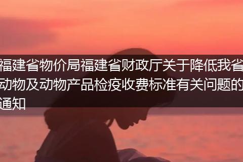 福建省物價局福建省財政廳關(guān)于降低我省動物及動物產(chǎn)品檢疫收費標準有關(guān)問題的通知
