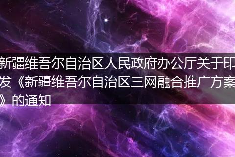 新疆維吾爾自治區(qū)人民政府辦公廳關(guān)于印發(fā)《新疆維吾爾自治區(qū)三網(wǎng)融合推廣方案》的通知