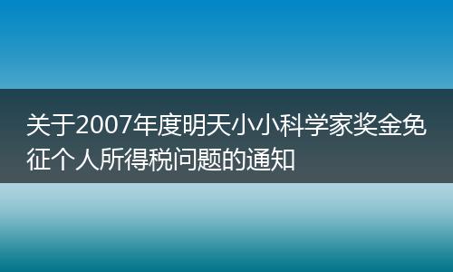 關(guān)于2007年度明天小小科學(xué)家獎金免征個人所得稅問題的通知