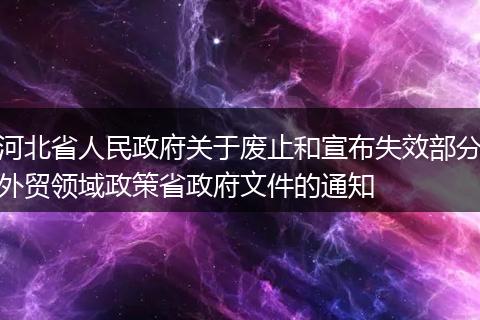 河北省人民政府關(guān)于廢止和宣布失效部分外貿(mào)領(lǐng)域政策省政府文件的通知