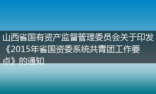 山西省國有資產(chǎn)監(jiān)督管理委員會關于印發(fā)《2015年省國資委系統(tǒng)共青團工作要點》的通知
